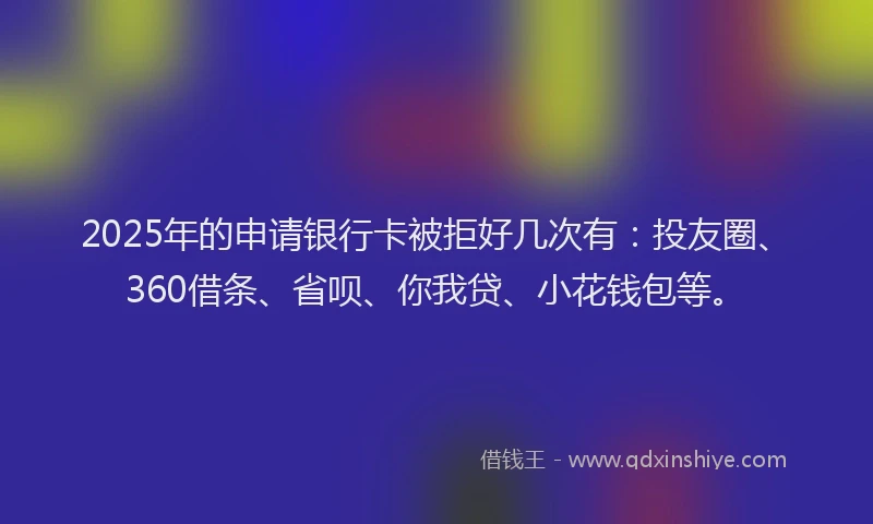2025年的申请银行卡被拒好几次有：投友圈、360借条、省呗、你我贷、小花钱包等。