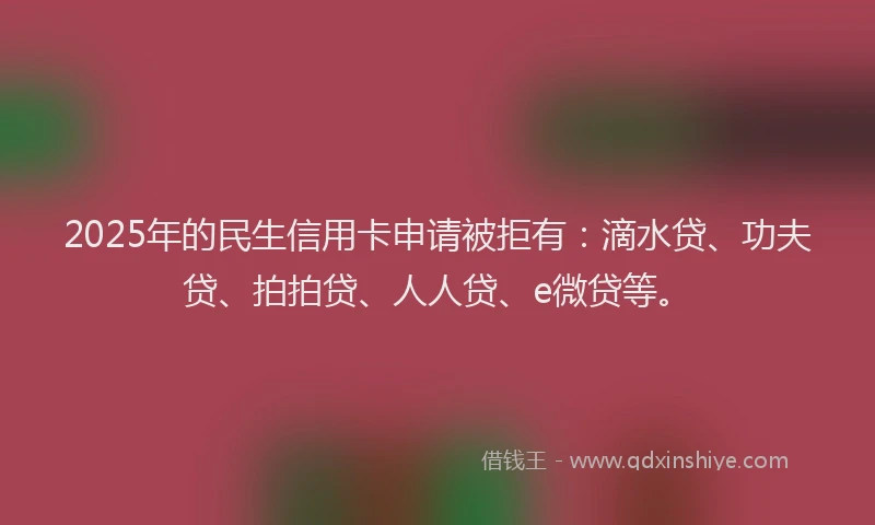 2025年的民生信用卡申请被拒有：滴水贷、功夫贷、拍拍贷、人人贷、e微贷等。