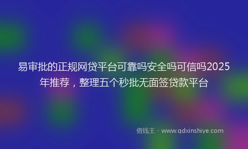 易审批的正规网贷平台可靠吗安全吗可信吗2025年推荐，整理五个秒批无面签贷款平台
