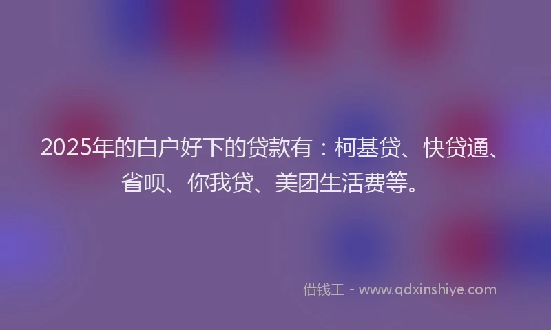 2025年的白户好下的贷款有：柯基贷、快贷通、省呗、你我贷、美团生活费等。