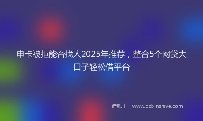 申卡被拒能否找人2025年推荐，整合5个网贷大口子轻松借平台