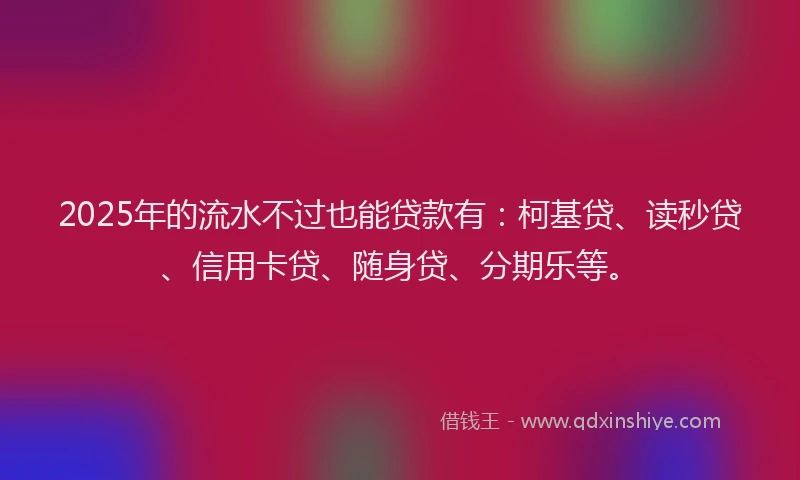 2025年的流水不过也能贷款有：柯基贷、读秒贷、信用卡贷、随身贷、分期乐等。
