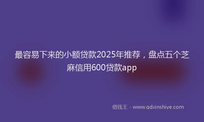 最容易下来的小额贷款2025年推荐，盘点五个芝麻信用600贷款app