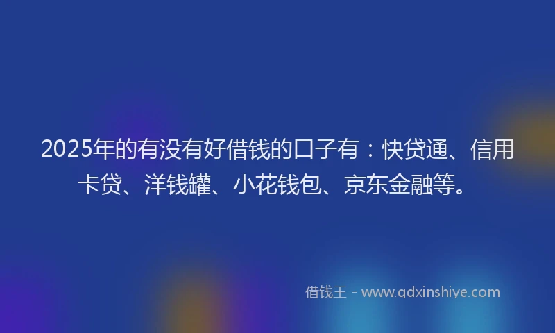 2025年的有没有好借钱的口子有：快贷通、信用卡贷、洋钱罐、小花钱包、京东金融等。
