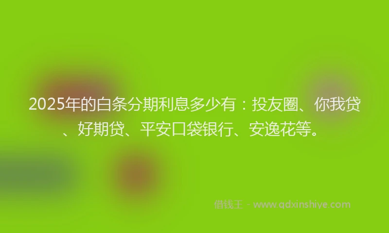 2025年的白条分期利息多少有：投友圈、你我贷、好期贷、平安口袋银行、安逸花等。