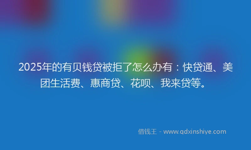 2025年的有贝钱贷被拒了怎么办有：快贷通、美团生活费、惠商贷、花呗、我来贷等。