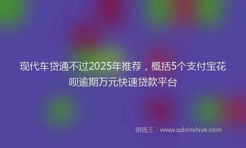 现代车贷通不过2025年推荐，概括5个支付宝花呗逾期万元快速贷款平台
