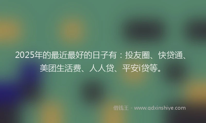 2025年的最近最好的日子有：投友圈、快贷通、美团生活费、人人贷、平安i贷等。