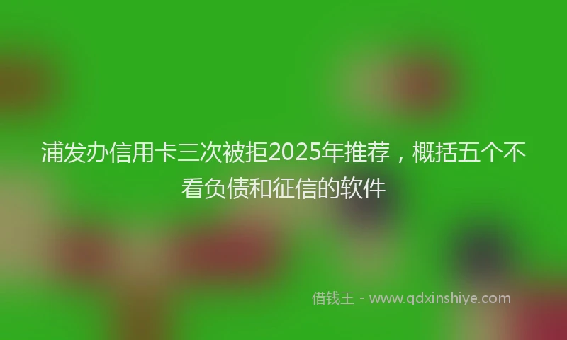 浦发办信用卡三次被拒2025年推荐，概括五个不看负债和征信的软件