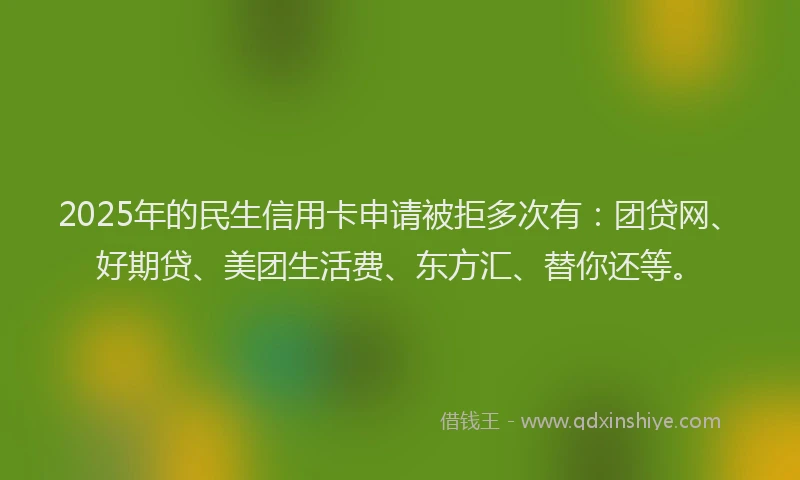 2025年的民生信用卡申请被拒多次有：团贷网、好期贷、美团生活费、东方汇、替你还等。