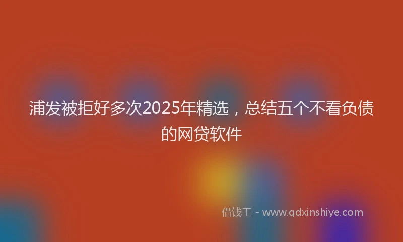 浦发被拒好多次2025年精选，总结五个不看负债的网贷软件