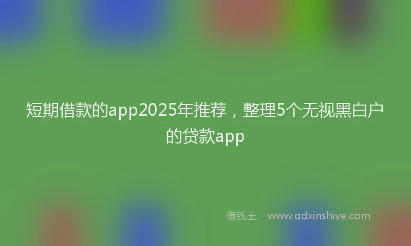 短期借款的app2025年推荐，整理5个无视黑白户的贷款app