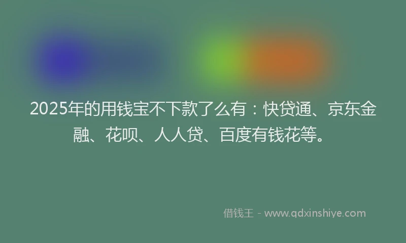 2025年的用钱宝不下款了么有：快贷通、京东金融、花呗、人人贷、百度有钱花等。