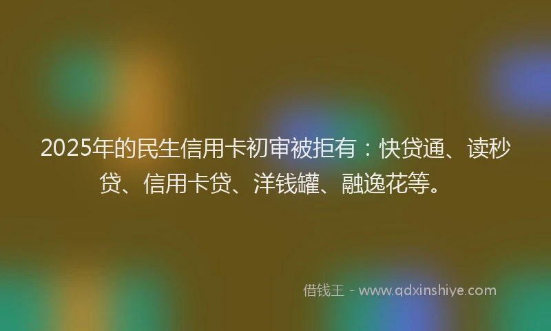 2025年的民生信用卡初审被拒有：快贷通、读秒贷、信用卡贷、洋钱罐、融逸花等。