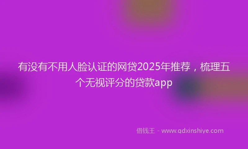 有没有不用人脸认证的网贷2025年推荐，梳理五个无视评分的贷款app