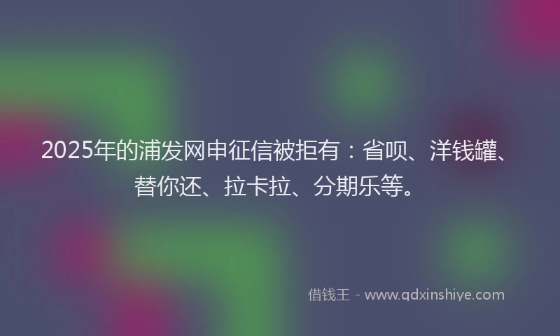 2025年的浦发网申征信被拒有：省呗、洋钱罐、替你还、拉卡拉、分期乐等。