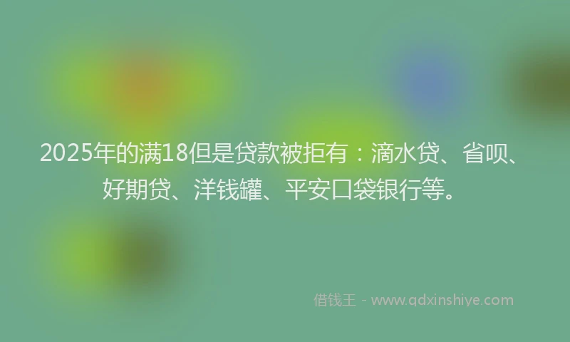 2025年的满18但是贷款被拒有：滴水贷、省呗、好期贷、洋钱罐、平安口袋银行等。