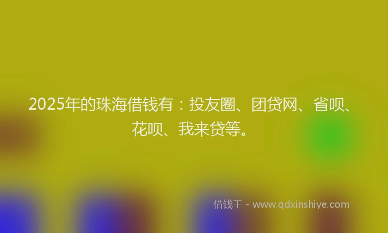 2025年的珠海借钱有：投友圈、团贷网、省呗、花呗、我来贷等。