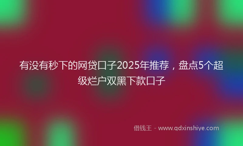 有没有秒下的网贷口子2025年推荐，盘点5个超级烂户双黑下款口子