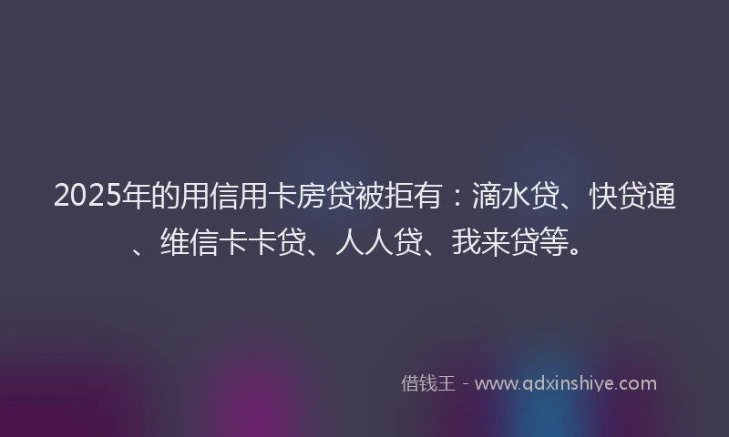 2025年的用信用卡房贷被拒有：滴水贷、快贷通、维信卡卡贷、人人贷、我来贷等。