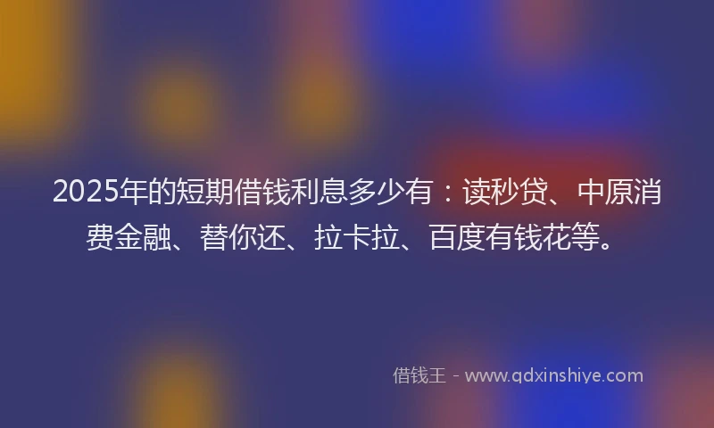 2025年的短期借钱利息多少有：读秒贷、中原消费金融、替你还、拉卡拉、百度有钱花等。