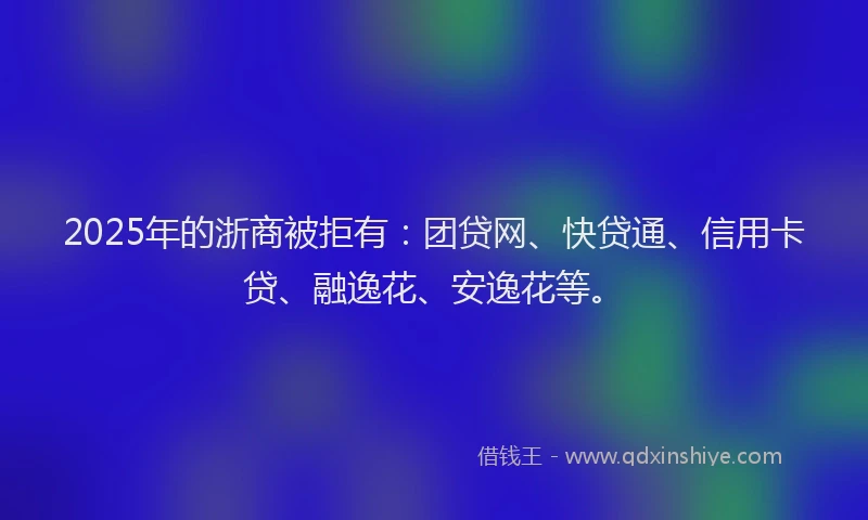 2025年的浙商被拒有：团贷网、快贷通、信用卡贷、融逸花、安逸花等。