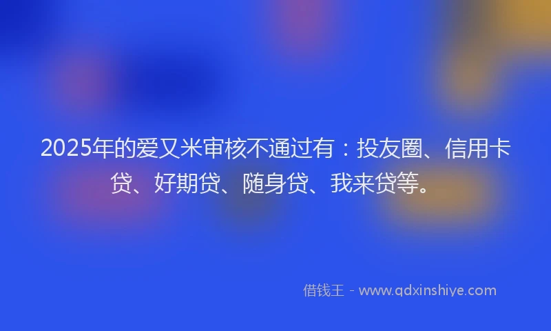 2025年的爱又米审核不通过有：投友圈、信用卡贷、好期贷、随身贷、我来贷等。