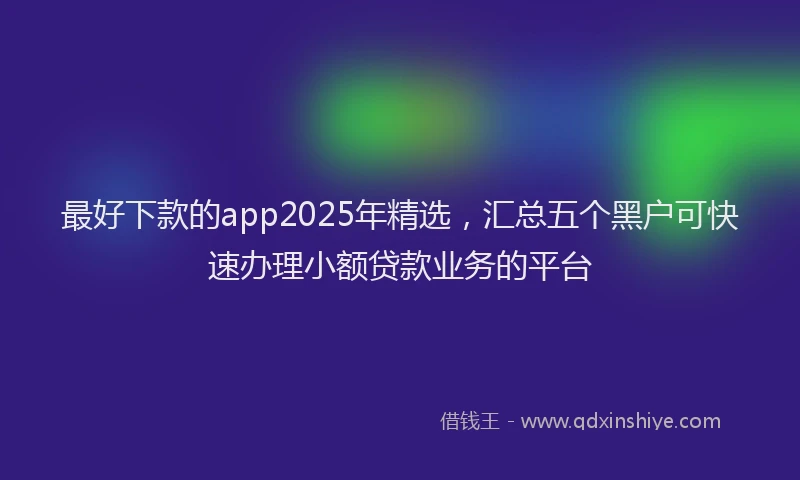 最好下款的app2025年精选，汇总五个黑户可快速办理小额贷款业务的平台