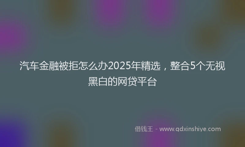 汽车金融被拒怎么办2025年精选，整合5个无视黑白的网贷平台
