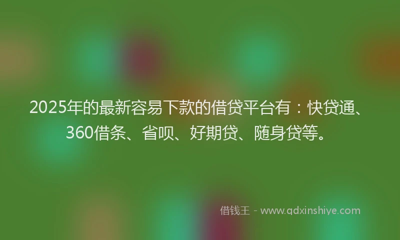 2025年的最新容易下款的借贷平台有：快贷通、360借条、省呗、好期贷、随身贷等。