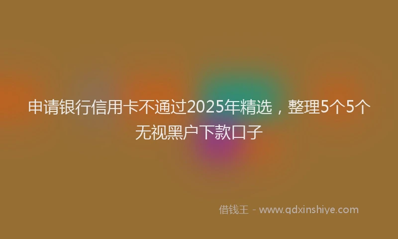 申请银行信用卡不通过2025年精选，整理5个5个无视黑户下款口子