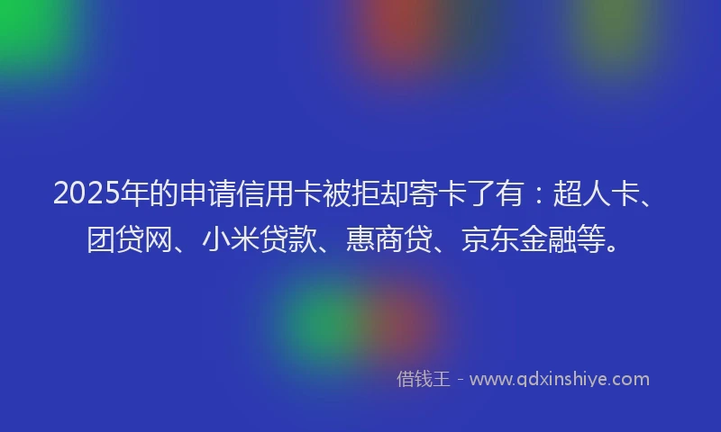 2025年的申请信用卡被拒却寄卡了有：超人卡、团贷网、小米贷款、惠商贷、京东金融等。