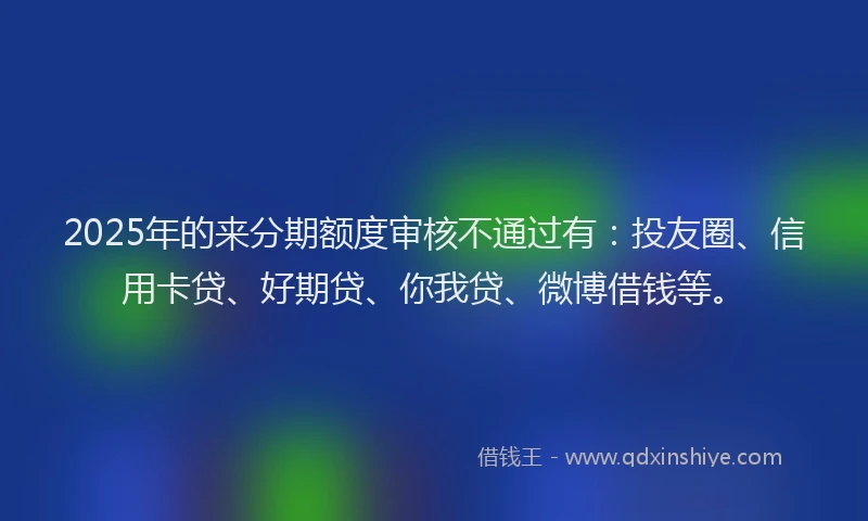 2025年的来分期额度审核不通过有：投友圈、信用卡贷、好期贷、你我贷、微博借钱等。
