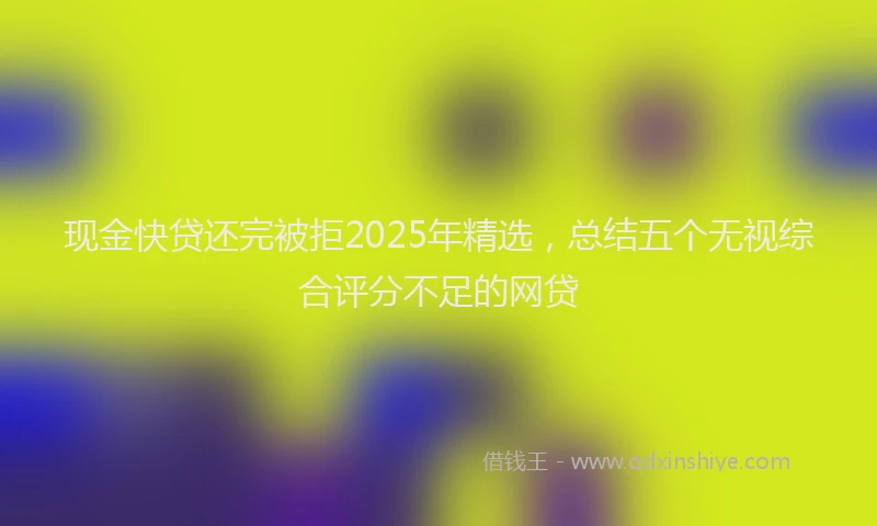 现金快贷还完被拒2025年精选，总结五个无视综合评分不足的网贷