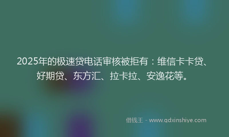 2025年的极速贷电话审核被拒有：维信卡卡贷、好期贷、东方汇、拉卡拉、安逸花等。
