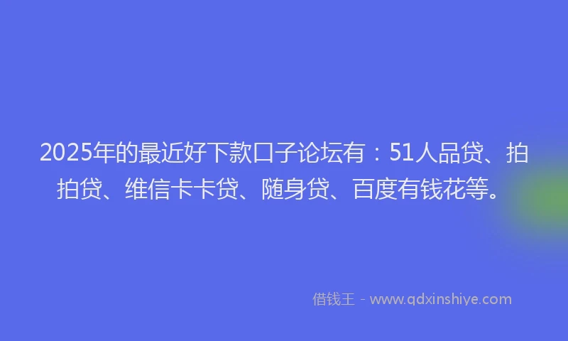 2025年的最近好下款口子论坛有：51人品贷、拍拍贷、维信卡卡贷、随身贷、百度有钱花等。