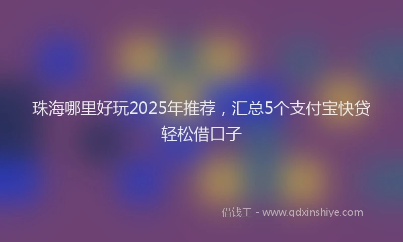 珠海哪里好玩2025年推荐，汇总5个支付宝快贷轻松借口子