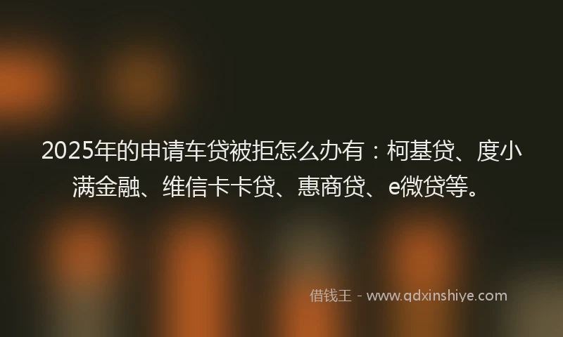 2025年的申请车贷被拒怎么办有：柯基贷、度小满金融、维信卡卡贷、惠商贷、e微贷等。