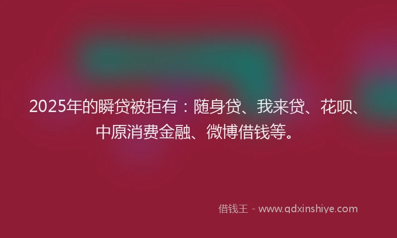 2025年的瞬贷被拒有：随身贷、我来贷、花呗、中原消费金融、微博借钱等。
