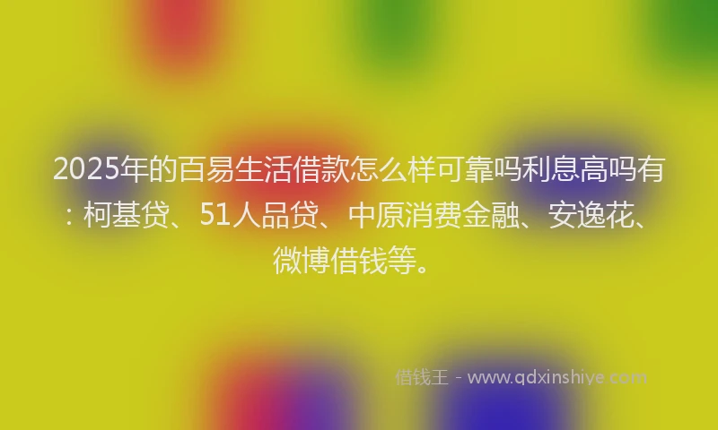 2025年的百易生活借款怎么样可靠吗利息高吗有：柯基贷、51人品贷、中原消费金融、安逸花、微博借钱等。