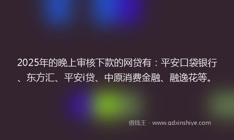 2025年的晚上审核下款的网贷有：平安口袋银行、东方汇、平安i贷、中原消费金融、融逸花等。