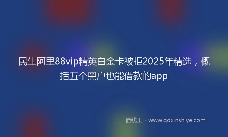 民生阿里88vip精英白金卡被拒2025年精选，概括五个黑户也能借款的app
