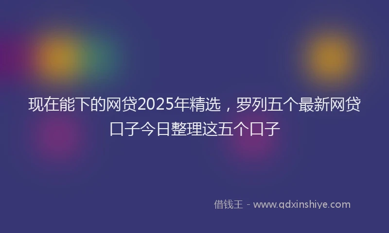 现在能下的网贷2025年精选，罗列五个最新网贷口子今日整理这五个口子