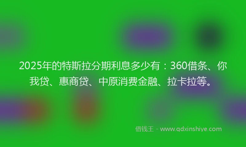2025年的特斯拉分期利息多少有：360借条、你我贷、惠商贷、中原消费金融、拉卡拉等。