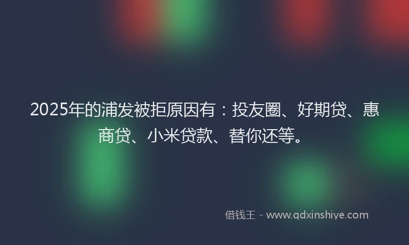2025年的浦发被拒原因有：投友圈、好期贷、惠商贷、小米贷款、替你还等。