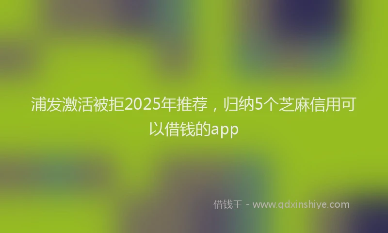 浦发激活被拒2025年推荐，归纳5个芝麻信用可以借钱的app