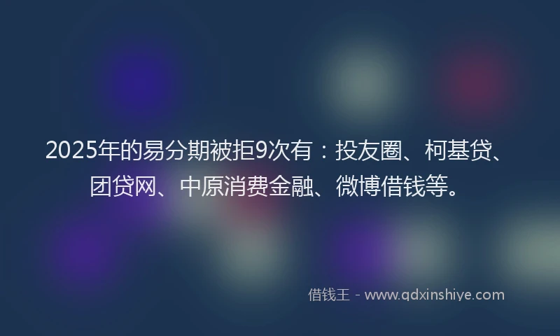 2025年的易分期被拒9次有：投友圈、柯基贷、团贷网、中原消费金融、微博借钱等。
