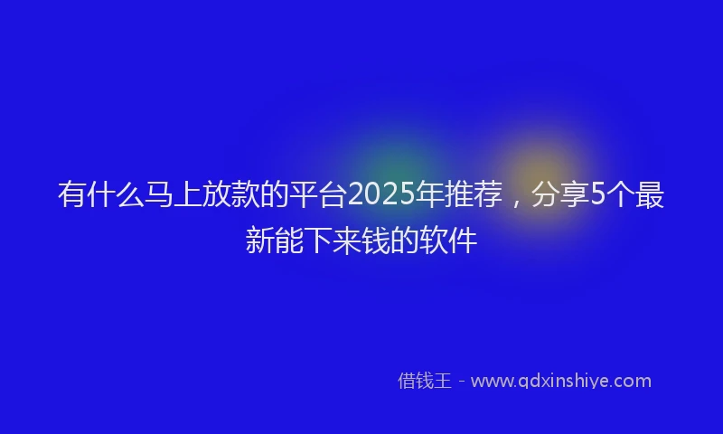 有什么马上放款的平台2025年推荐，分享5个最新能下来钱的软件