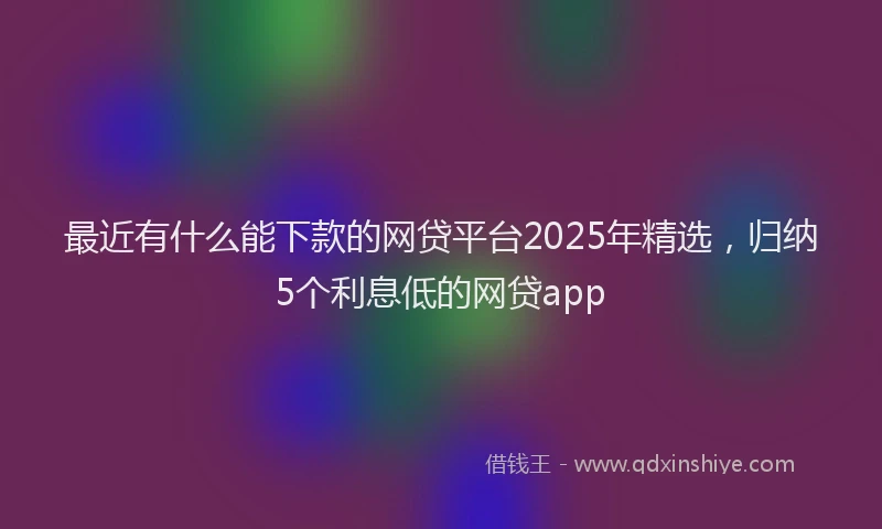 最近有什么能下款的网贷平台2025年精选，归纳5个利息低的网贷app