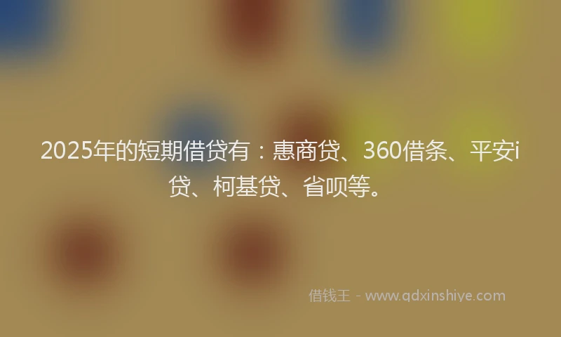 2025年的短期借贷有：惠商贷、360借条、平安i贷、柯基贷、省呗等。